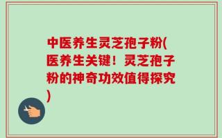 中医养生灵芝孢子粉(医养生关键！灵芝孢子粉的神奇功效值得探究)