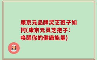 康京元品牌灵芝孢子如何(康京元灵芝孢子：唤醒你的健康能量)