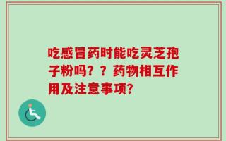 吃感冒药时能吃灵芝孢子粉吗？？药物相互作用及注意事项？