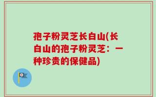 孢子粉灵芝长白山(长白山的孢子粉灵芝：一种珍贵的保健品)
