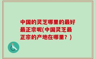 中国的灵芝哪里的最好最正宗呢(中国灵芝最正宗的产地在哪里？)