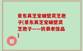 景东真芝宝破壁灵芝孢子(景东真芝宝破壁灵芝孢子——抗衰老佳品)