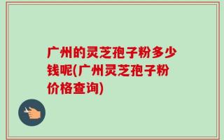 广州的灵芝孢子粉多少钱呢(广州灵芝孢子粉价格查询)