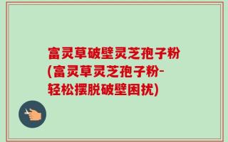 富灵草破壁灵芝孢子粉(富灵草灵芝孢子粉-轻松摆脱破壁困扰)