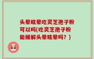 头晕眩晕吃灵芝孢子粉可以吗(吃灵芝孢子粉能缓解头晕眩晕吗？)