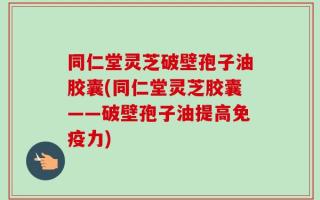 同仁堂灵芝破壁孢子油胶囊(同仁堂灵芝胶囊——破壁孢子油提高免疫力)