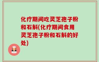 化疗期间吃灵芝孢子粉和石斛(化疗期间食用灵芝孢子粉和石斛的好处)