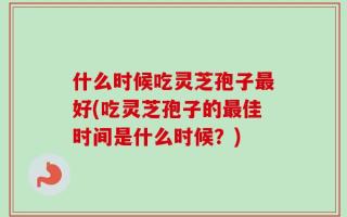 什么时候吃灵芝孢子最好(吃灵芝孢子的最佳时间是什么时候？)