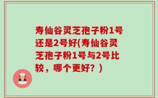 寿仙谷灵芝孢子粉1号还是2号好(寿仙谷灵芝孢子粉1号与2号比较，哪个更好？)