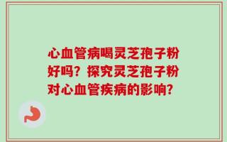 心血管病喝灵芝孢子粉好吗？探究灵芝孢子粉对心血管疾病的影响？