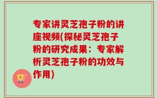 专家讲灵芝孢子粉的讲座视频(探秘灵芝孢子粉的研究成果：专家解析灵芝孢子粉的功效与作用)