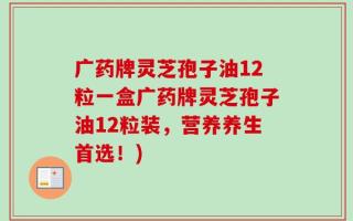 广药牌灵芝孢子油12粒一盒广药牌灵芝孢子油12粒装，营养养生首选！)