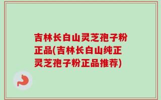吉林长白山灵芝孢子粉正品(吉林长白山纯正灵芝孢子粉正品推荐)
