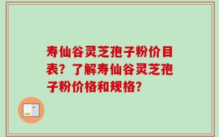 寿仙谷灵芝孢子粉价目表？了解寿仙谷灵芝孢子粉价格和规格？