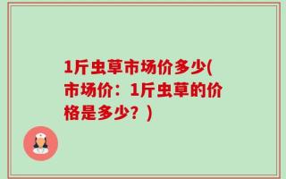 1斤虫草市场价多少(市场价：1斤虫草的价格是多少？)