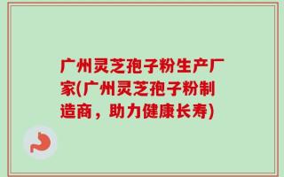 广州灵芝孢子粉生产厂家(广州灵芝孢子粉制造商，助力健康长寿)