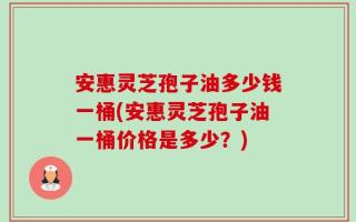安惠灵芝孢子油多少钱一桶(安惠灵芝孢子油一桶价格是多少？)