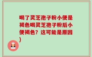喝了灵芝孢子粉小便是褐色喝灵芝孢子粉后小便褐色？这可能是原因)