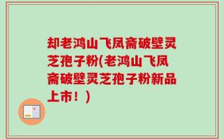 却老鸿山飞凤斋破壁灵芝孢子粉(老鸿山飞凤斋破壁灵芝孢子粉新品上市！)