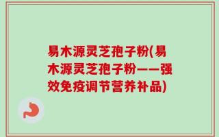 易木源灵芝孢子粉(易木源灵芝孢子粉——强效免疫调节营养补品)