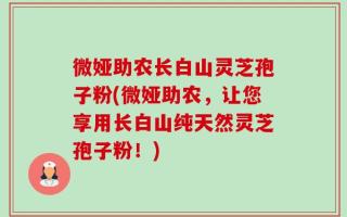 微娅助农长白山灵芝孢子粉(微娅助农，让您享用长白山纯天然灵芝孢子粉！)