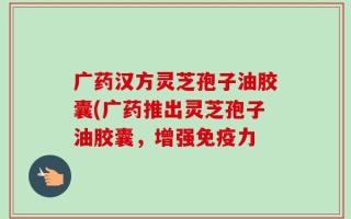 广药汉方灵芝孢子油胶囊(广药推出灵芝孢子油胶囊，增强免疫力