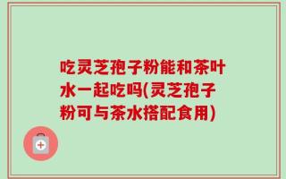 吃灵芝孢子粉能和茶叶水一起吃吗(灵芝孢子粉可与茶水搭配食用)
