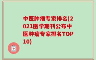 中医肿瘤专家排名(2021医学期刊公布中医肿瘤专家排名TOP10)