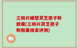 三和兴破壁灵芝孢子粉胶囊(三和兴灵芝孢子粉胶囊独家评测)