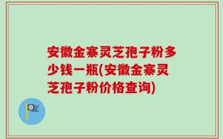 安徽金寨灵芝孢子粉多少钱一瓶(安徽金寨灵芝孢子粉价格查询)