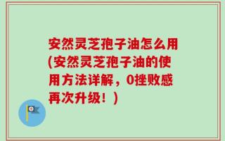安然灵芝孢子油怎么用(安然灵芝孢子油的使用方法详解，0挫败感再次升级！)