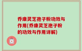 乔康灵芝孢子粉功效与作用(乔康灵芝孢子粉的功效与作用详解)