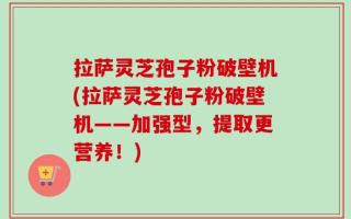 拉萨灵芝孢子粉破壁机(拉萨灵芝孢子粉破壁机——加强型，提取更营养！)