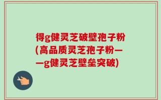 得g健灵芝破壁孢子粉(高品质灵芝孢子粉——g健灵芝壁垒突破)
