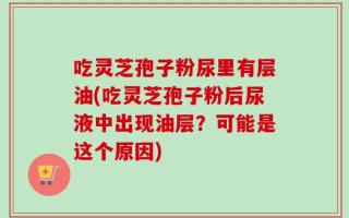吃灵芝孢子粉尿里有层油(吃灵芝孢子粉后尿液中出现油层？可能是这个原因)