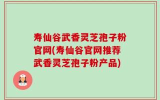 寿仙谷武香灵芝孢子粉官网(寿仙谷官网推荐武香灵芝孢子粉产品)