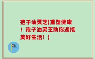 孢子油灵芝(重塑健康！孢子油灵芝助你迎接美好生活！)