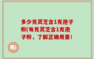 多少克灵芝含1克孢子粉(每克灵芝含1克孢子粉，了解正确用量！