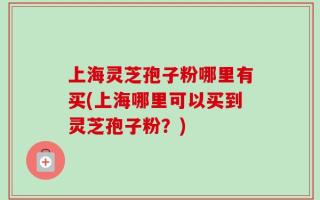 上海灵芝孢子粉哪里有买(上海哪里可以买到灵芝孢子粉？)