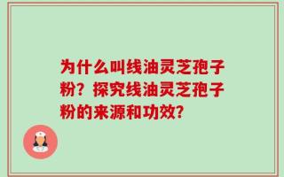 为什么叫线油灵芝孢子粉？探究线油灵芝孢子粉的来源和功效？