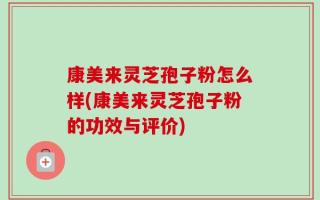 康美来灵芝孢子粉怎么样(康美来灵芝孢子粉的功效与评价)