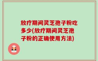 放疗期间灵芝孢子粉吃多少(放疗期间灵芝孢子粉的正确使用方法)