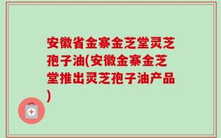 安徽省金寨金芝堂灵芝孢子油(安徽金寨金芝堂推出灵芝孢子油产品)