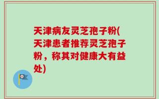 天津病友灵芝孢子粉(天津患者推荐灵芝孢子粉，称其对健康大有益处)