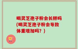 喝灵芝孢子粉会长胖吗(喝灵芝孢子粉会导致体重增加吗？)