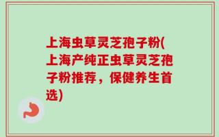 上海虫草灵芝孢子粉(上海产纯正虫草灵芝孢子粉推荐，保健养生首选)