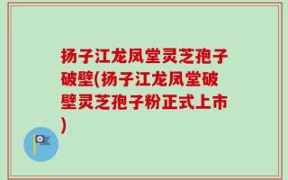 扬子江龙凤堂灵芝孢子破壁(扬子江龙凤堂破壁灵芝孢子粉正式上市)