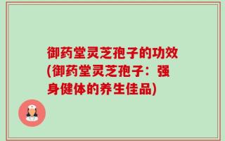 御药堂灵芝孢子的功效(御药堂灵芝孢子：强身健体的养生佳品)