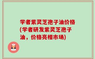 学者紫灵芝孢子油价格(学者研发紫灵芝孢子油，价格亮相市场)