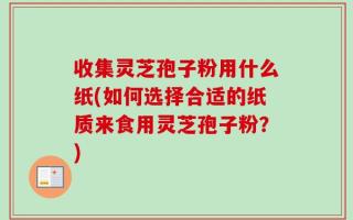 收集灵芝孢子粉用什么纸(如何选择合适的纸质来食用灵芝孢子粉？)